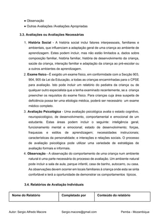 Autor: Sergio Alfredo Macore Sergio.macore@gmail.com Pemba - Mozambique
● Observação
● Outras Avaliações /Avaliações Apropriadas
3.3. Avaliações ou Avaliações Necessárias
1. História Social - A história social inclui fatores interpessoais, familiares e
ambientais, que influenciam a adaptação geral de uma criança ao ambiente de
aprendizagem. Estes podem incluir, mas não estão limitados a, dados sobre
composição familiar, história familiar, história de desenvolvimento da criança,
saúde da criança, interação familiar e adaptação da criança ao pré-escolar ou
a outros ambientes de aprendizagem.
2. Exame físico - É exigido um exame físico, em conformidade com a Secção 903,
904, 905 da Lei da Educação, a todas as crianças encaminhadas para o CPSE
para avaliação. Isto pode incluir um relatório do pediatra da criança ou de
qualquer outro especialista que a tenha examinado recentemente, se a criança
preencher os requisitos do exame físico. Para crianças cuja área suspeita de
deficiência possa ter uma etiologia médica, poderá ser necessário um exame
médico completo.
3. Avaliação Psicológica - Uma avaliação psicológica avalia o estado cognitivo,
neuropsicológico, de desenvolvimento, comportamental e emocional de um
estudante. Estas áreas podem incluir o seguinte: inteligência geral,
funcionamento mental e emocional; estado de desenvolvimento; forças,
fraquezas e estilos de aprendizagem; necessidades instrucionais;
características da personalidade; e interações e relações sociais. O processo
de avaliação psicológica pode utilizar uma variedade de estratégias de
avaliação formais e informais.
4. Observação - A observação do comportamento de uma criança num ambiente
natural é uma parte necessária do processo de avaliação. Um ambiente natural
pode incluir a sala de aula, parque infantil, casa de banho, autocarro, ou casa.
As observações devem ocorrer em locais familiares à criança onde esta se sinta
confortável e terá a oportunidade de demonstrar os comportamentos típicos.
3.4. Relatórios de Avaliação Individuais
Nome do Relatório Completado por Conteúdo do relatório
 