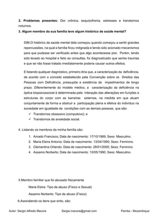 Autor: Sergio Alfredo Macore Sergio.macore@gmail.com Pemba - Mozambique
2. Problemas presentes: Dor crônica, esquizofrenia, estresses e transtornos
noturnos.
3. Algum membro da sua família teve algum histórico de saúde mental?
SIM.O histórico da saúde mental dela começou quando começou a sentir grandes
repercussões, na qual a família ficou indignada e tendo sido acionado mecanismos
para que pudesse ser verificado antes que algo acontecesse pior. Porém, tendo
sido levado ao hospital e feito as consultas, foi diagnosticado que sentia traumas
e que se não fosse tratado imediatamente poderia causar outros efeitos.
E listando qualquer diagnóstico, primeiro diria que, a caracterização da deficiência,
de acordo com o conceito estabelecido pela Convenção sobre os Direitos das
Pessoas com Deficiência, pressupõe a existência de impedimentos de longo
prazo. Diferentemente do modelo médico, a caracterização da deficiência na
óptica biopsicossocial é determinada pela interação das alterações em funções e
estruturas do corpo com as barreiras externas, na medida em que atuam
conjuntamente de forma a obstruir a participação plena e efetiva do indivíduo na
sociedade em igualdade de condições com as demais pessoas. que são:
 Transtornos obsessivo (compulsivo); e
 Transtornos de ansiedade social.
4. Listando os membros da minha família são:
1. Amado Francisco; Data de nascimento: 17/10/1989; Sexo: Masculino.
2. Maria Elsira Antonio; Data de nascimento: 13/04/1990; Sexo: Feminino.
3. Clementina Orlando; Data de nascimento: 28/01/2000; Sexo: Feminino
4. Assamo Norberto; Data de nascimento: 10/05/1990; Sexo: Masculino.
5.Membro familiar que foi abusado fisicamente
Maria Elzira: Tipo de abuso (Físico e Sexual)
Assamo Norberto: Tipo de abuso (Físico)
6.Assinalando os itens que sinto, são:
 