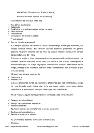 Autor: Sergio Alfredo Macore Sergio.macore@gmail.com Pemba - Mozambique
Maria Elzira: Tipo de abuso (Físico e Sexual)
Assamo Norberto: Tipo de abuso (Físico)
6.Assinalando os itens que sinto, são:
✓ Não comer o suficiente;
✓ Fala muito.
✓ Está feliz e energético uma hora e triste na outra.
✓ Sem ambicao;
✓ Dorme muito.
✓ Dificuldades em tomar decisões.
7. Vida sexual:
✓ Precisa de educação sexual.
8. A religião aplicada para mim e a família, no que tange às crenças espirituais, e a
religião católica romana. Na verdade, quando acontece, problemas de gênero,
costuma haver um encontro com as irmãs da igreja e rezamos juntos, num período
aproximadamente de 1 hora.
9. Na minha família, a única pessoa que teve problemas na infância fui eu mesma. Na
verdade, demorei tanto para andar, tanto que os meus pais ficaram preocupados e
até decidiram procurar magia negra para procurar uma solução. Mas depois de um
tempo, comecei a me levantar e começar andar normalmente, mas a verdade é que,
levei um tempo.
10.Meus pais sempre sofreram de:
✓ Obesidade; e
✓ Pressão alta.
9. Esses problemas devido ao acúmulo de problemas, por eles enfrentado ao longo
da sua jornada, onde minha mãe, tinha que parar muitas vezes numa clínica
psiquiátrica, e assim como, meu pau passou por uma reabilitação.
11.Na verdade, alguns de meus membros familiares estão envolvidos em:
✓ Serviços sociais católicos;
✓ Aliança para deficientes mentais; e
✓ Alcoólico anônimo.
12.Algum membro da minha família, já tentou o seguinte:
✓ Tentou machucar alguém; e
✓ Pensou em machucar alguém.
13.Um membro da minha família tem problemas de:
✓ Memória.
 