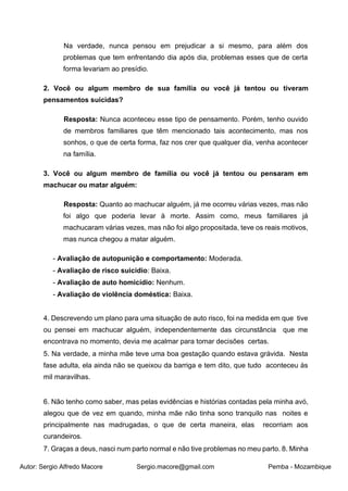 Autor: Sergio Alfredo Macore Sergio.macore@gmail.com Pemba - Mozambique
Na verdade, nunca pensou em prejudicar a si mesmo, para além dos
problemas que tem enfrentando dia após dia, problemas esses que de certa
forma levariam ao presídio.
2. Você ou algum membro de sua família ou você já tentou ou tiveram
pensamentos suicidas?
Resposta: Nunca aconteceu esse tipo de pensamento. Porém, tenho ouvido
de membros familiares que têm mencionado tais acontecimento, mas nos
sonhos, o que de certa forma, faz nos crer que qualquer dia, venha acontecer
na família.
3. Você ou algum membro de família ou você já tentou ou pensaram em
machucar ou matar alguém:
Resposta: Quanto ao machucar alguém, já me ocorreu várias vezes, mas não
foi algo que poderia levar à morte. Assim como, meus familiares já
machucaram várias vezes, mas não foi algo propositada, teve os reais motivos,
mas nunca chegou a matar alguém.
- Avaliação de autopunição e comportamento: Moderada.
- Avaliação de risco suicidio: Baixa.
- Avaliação de auto homicídio: Nenhum.
- Avaliação de violência doméstica: Baixa.
4. Descrevendo um plano para uma situação de auto risco, foi na medida em que tive
ou pensei em machucar alguém, independentemente das circunstância que me
encontrava no momento, devia me acalmar para tomar decisões certas.
5. Na verdade, a minha mãe teve uma boa gestação quando estava grávida. Nesta
fase adulta, ela ainda não se queixou da barriga e tem dito, que tudo aconteceu às
mil maravilhas.
6. Não tenho como saber, mas pelas evidências e histórias contadas pela minha avó,
alegou que de vez em quando, minha mãe não tinha sono tranquilo nas noites e
principalmente nas madrugadas, o que de certa maneira, elas recorriam aos
curandeiros.
7. Graças a deus, nasci num parto normal e não tive problemas no meu parto. 8. Minha
 