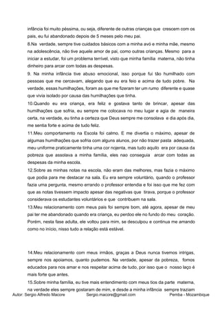 Autor: Sergio Alfredo Macore Sergio.macore@gmail.com Pemba - Mozambique
infância foi muito péssima, ou seja, diferente de outras crianças que crescem com os
pais, eu fui abandonado depois de 5 meses pelo meu pai.
8.Na verdade, sempre tive cuidados básicos com a minha avó e minha mãe, mesmo
na adolescência, não tive aquele amor de pai, como outras crianças. Mesmo para a
iniciar a estudar, foi um problema terrível, visto que minha família materna, não tinha
dinheiro para arcar com todas as despesas.
9. Na minha infância tive abuso emocional, isso porque fui tão humilhado com
pessoas que me cercavam, alegando que eu era feio e acima de tudo pobre. Na
verdade, essas humilhações, foram as que me fizeram ter um rumo diferente e quase
que vivia isolado por causa das humilhações que tinha.
10.Quando eu era criança, era feliz e gostava tanto de brincar, apesar das
humilhações que sofria, eu sempre me colocava no meu lugar e agia de maneira
certa, na verdade, eu tinha a certeza que Deus sempre me consolava e dia após dia,
me sentia forte e acima de tudo feliz.
11.Meu comportamento na Escola foi calmo. E me divertia o máximo, apesar de
algumas humilhações que sofria com alguns alunos, por não trazer pasta adequada,
meu uniforme praticamente tinha uma cor nojenta, mas tudo aquilo era por causa da
pobreza que assolava a minha família, eles nao conseguia arcar com todas as
despesas da minha escola.
12.Sobre as minhas notas na escola, não eram das melhores, mas fazia o máximo
que podia para me destacar na sala. Eu era sempre voluntário, quando o professor
fazia uma pergunta, mesmo errando o professor entendia e foi isso que me fez com
que as notas tivessem impacto apesar das negativas que tirava, porque o professor
considerava os estudantes voluntários e que contribuem na sala.
13.Meu relacionamento com meus pais foi sempre bom, até agora, apesar de meu
pai ter me abandonado quando era criança, eu perdoo ele no fundo do meu coração.
Porém, nesta fase adulta, ele voltou para mim, se desculpou e continua me amando
como no início, nisso tudo a relação está estável.
14.Meu relacionamento com meus irmãos, graças a Deus nunca tivemos intrigas,
sempre nos apoiamos, quanto pudemos. Na verdade, apesar da pobreza, fomos
educados para nos amar e nos respeitar acima de tudo, por isso que o nosso laço é
mais forte que antes.
15.Sobre minha família, eu tive mais entendimento com meus tios da parte materna,
na verdade eles sempre gostaram de mim, e desde a minha infância sempre traziam
 