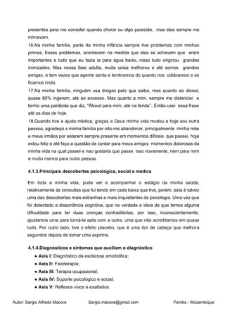 Autor: Sergio Alfredo Macore Sergio.macore@gmail.com Pemba - Mozambique
presentes para me consolar quando chorar ou algo parecido, mas eles sempre me
mimavam.
16.Na minha família, parte da minha infância sempre tive problemas com minhas
primas. Esses problemas, acontecem na medida que elas se achavam que eram
importantes e tudo que eu fazia ia para água baixo, nisso tudo originou grandes
inimizades. Mas nessa fase adulta, muita coisa melhorou e até somos grandes
amigas, e tem vezes que agente senta e lembramos do quanto nos odiávamos e só
ficamos rindo.
17.Na minha família, ninguém usa drogas pelo que saiba, mas quanto ao álcool,
quase 80% ingerem, até ao excesso. Mas quanto a mim, sempre me distanciei e
tenho uma parábola que diz, "Álcool para mim, até na ferida’’. Então usei essa frase
até os dias de hoje.
18.Quando tive a ajuda médica, graças a Deus minha vida mudou e hoje sou outra
pessoa, agradeço a minha família por não me abandonar, principalmente minha mãe
e meus irmãos por estarem sempre presente em momentos difíceis que passei, hoje
estou feliz e até faço a questão de contar para meus amigos momentos dolorosas da
minha vida na qual passei e nao gostaria que passe isso novamente, nem para mim
e muito menos para outra pessoa.
4.1.3.Principais descobertas psicológica, social e médica
Em toda a minha vida, pude ver e acompanhar o estágio da minha saúde,
relativamente às consultas que fui tendo em cada baixa que tive, porém, esta é talvez
uma das descobertas mais estranhas e mais inquietantes da psicologia. Uma vez que
foi detectado a dissonância cognitiva, que na verdade a ideia de que temos alguma
dificuldade para ter duas crenças contraditórias, por isso, inconscientemente,
ajustamos uma para torná-la apta com a outra, uma que não acreditamos em quase
tudo. Por outro lado, tive o efeito placebo, que é uma dor de cabeça que melhora
segundos depois de tomar uma aspirina.
4.1.4.Diagnósticos e sintomas que auxiliam o diagnóstico
● Axis I: Diagnóstico da esclerose amiotrófica;
● Axis II: Fisioterapia;
● Axis III: Terapia ocupacional;
● Axis IV: Suporte psicológico e social;
● Axis V: Reflexos vivos e exaltados.
 