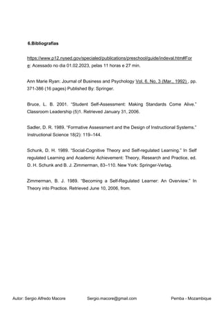 Autor: Sergio Alfredo Macore Sergio.macore@gmail.com Pemba - Mozambique
6.Bibliografias
https://www.p12.nysed.gov/specialed/publications/preschool/guide/indeval.htm#For
e: Acessado no dia 01.02.2023, pelas 11 horas e 27 min.
Ann Marie Ryan: Journal of Business and Psychology Vol. 6, No. 3 (Mar., 1992) , pp.
371-386 (16 pages) Published By: Springer.
Bruce, L. B. 2001. “Student Self-Assessment: Making Standards Come Alive.”
Classroom Leadership (5)1. Retrieved January 31, 2006.
Sadler, D. R. 1989. “Formative Assessment and the Design of Instructional Systems.”
Instructional Science 18(2): 119–144.
Schunk, D. H. 1989. “Social-Cognitive Theory and Self-regulated Learning.” In Self
regulated Learning and Academic Achievement: Theory, Research and Practice, ed.
D. H. Schunk and B. J. Zimmerman, 83–110. New York: Springer-Verlag.
Zimmerman, B. J. 1989. “Becoming a Self-Regulated Learner: An Overview.” In
Theory into Practice. Retrieved June 10, 2006, from.
 