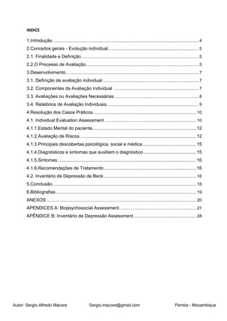 Autor: Sergio Alfredo Macore Sergio.macore@gmail.com Pemba - Mozambique
INDICE
1.Introdução...........................................................................................................................4
2.Conceitos gerais - Evolução individual............................................................................5
2.1. Finalidade e Definição...................................................................................................5
2.2.O Processo de Avaliação...............................................................................................5
3.Desenvolvimento ...............................................................................................................7
3.1. Definição de avaliação individual.................................................................................7
3.2. Componentes da Avaliação Individual ........................................................................7
3.3. Avaliações ou Avaliações Necessárias.......................................................................8
3.4. Relatórios de Avaliação Individuais.............................................................................9
4.Resolução dos Casos Práticos....................................................................................... 10
4.1. Individual Evaluation Assessment ............................................................................. 10
4.1.1.Estado Mental do paciente.................................................................................12
4.1.2.Avaliação de Riscos...........................................................................................12
4.1.3.Principais descobertas psicológica, social e médica..........................................15
4.1.4.Diagnósticos e sintomas que auxiliam o diagnóstico .........................................15
4.1.5.Sintomas............................................................................................................16
4.1.6.Recomendações de Tratamento........................................................................16
4.2. Inventário de Depressão de Beck.............................................................................. 16
5.Conclusão......................................................................................................................... 18
6.Bibliografias...................................................................................................................... 19
ANEXOS .............................................................................................................................. 20
APENDICES A: Biopsychosocial Assessment................................................................. 21
APÊNDICE B: Inventário de Depressão Assessment..................................................... 28
 