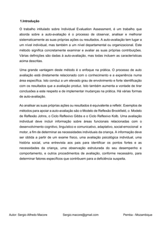 Autor: Sergio Alfredo Macore Sergio.macore@gmail.com Pemba - Mozambique
1.Introdução
O trabalho intitulado sobre Individual Evaluation Assessment, é um trabalho que
aborda sobre a auto-avaliação é o processo de observar, analisar e melhorar
sistematicamente as suas próprias ações ou resultados. A auto-avaliação tem lugar a
um nível individual, mas também a um nível departamental ou organizacional. Este
método significa concretamente examinar e avaliar as suas próprias contribuições.
Várias definições são dadas à auto-avaliação, mas todas incluem as características
acima descritas.
Uma grande vantagem deste método é o enfoque na prática. O processo de auto
avaliação está diretamente relacionado com o conhecimento e a experiência numa
área específica. Isto conduz a um elevado grau de envolvimento e forte identificação
com os resultados que a avaliação produz. Isto também aumenta a vontade de tirar
conclusões a este respeito e de implementar mudanças na prática. Há várias formas
de auto-avaliação.
Ao analisar as suas próprias ações ou resultados é equivalente a refletir. Exemplos de
métodos para apoiar a auto-avaliação são o Modelo de Reflexão Brookfield, o Modelo
de Reflexão Johns, o Ciclo Reflexivo Gibbs e o Ciclo Reflexivo Kolb. Uma avaliação
individual deve incluir informação sobre áreas funcionais relacionadas com o
desenvolvimento cognitivo, linguístico e comunicativo, adaptativo, social-emocional e
motor, a fim de determinar as necessidades individuais da criança. A informação deve
ser obtida a partir de um exame físico, uma avaliação psicológica individual, uma
história social, uma entrevista aos pais para identificar os pontos fortes e as
necessidades da criança, uma observação estruturada do seu desempenho e
comportamento, e outros procedimentos de avaliação, conforme necessário, para
determinar fatores específicos que contribuem para a deficiência suspeita.
 