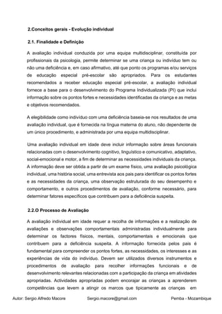 Autor: Sergio Alfredo Macore Sergio.macore@gmail.com Pemba - Mozambique
2.Conceitos gerais - Evolução individual
2.1. Finalidade e Definição
A avaliação individual conduzida por uma equipa multidisciplinar, constituída por
profissionais da psicologia, permite determinar se uma criança ou indivíduo tem ou
não uma deficiência e, em caso afirmativo, até que ponto os programas e/ou serviços
de educação especial pré-escolar são apropriados. Para os estudantes
recomendados a receber educação especial pré-escolar, a avaliação individual
fornece a base para o desenvolvimento do Programa Individualizada (PI) que inclui
informação sobre os pontos fortes e necessidades identificadas da criança e as metas
e objetivos recomendados.
A elegibilidade como indivíduo com uma deficiência baseia-se nos resultados de uma
avaliação individual, que é fornecida na língua materna do aluno, não dependente de
um único procedimento, e administrada por uma equipa multidisciplinar.
Uma avaliação individual em idade deve incluir informação sobre áreas funcionais
relacionadas com o desenvolvimento cognitivo, linguístico e comunicativo, adaptativo,
social-emocional e motor, a fim de determinar as necessidades individuais da criança.
A informação deve ser obtida a partir de um exame físico, uma avaliação psicológica
individual, uma história social, uma entrevista aos pais para identificar os pontos fortes
e as necessidades da criança, uma observação estruturada do seu desempenho e
comportamento, e outros procedimentos de avaliação, conforme necessário, para
determinar fatores específicos que contribuem para a deficiência suspeita.
2.2.O Processo de Avaliação
A avaliação individual em idade requer a recolha de informações e a realização de
avaliações e observações comportamentais administradas individualmente para
determinar os factores físicos, mentais, comportamentais e emocionais que
contribuem para a deficiência suspeita. A informação fornecida pelos pais é
fundamental para compreender os pontos fortes, as necessidades, os interesses e as
experiências de vida do indivíduo. Devem ser utilizados diversos instrumentos e
procedimentos de avaliação para recolher informações funcionais e de
desenvolvimento relevantes relacionadas com a participação da criança em atividades
apropriadas. Actividades apropriadas podem encorajar as crianças a aprenderem
competências que levem a atingir os marcos que tipicamente as crianças em
 