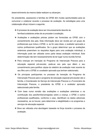 Autor: Sergio Alfredo Macore Sergio.macore@gmail.com Pemba - Mozambique
desenvolvimento da mesma idade realizam ou alcançam.
Os presidentes, assessores e famílias do CPSE têm muitas oportunidades para se
comunicar e colaborar durante o processo de avaliação. As estratégias para uma
colaboração eficaz incluem o seguinte:
❖ O processo de avaliação deve ser minuciosamente descrito às
famílias/cuidadores antes de se proceder à avaliação.
❖ Avaliações e avaliações prévias podem ser fornecidas ao CPSE com o
consentimento dos pais. Esta informação deve ser revista por um grupo de
profissionais que inclua o CPSE, e, se for caso disso, o avaliador aprovado e
outros profissionais qualificados. Se o grupo determinar que as avaliações
anteriores preenchem os requisitos legais para uma avaliação individual, a
informação pode ser utilizada como parte dessa avaliação individual. Esta
determinação não tem necessariamente de ter lugar numa reunião formal.
❖ Para crianças em transição do Programa de Intervenção Precoce para a
educação especial pré-escolar, pede-se aos pais que dêem o seu
consentimento para partilhar cópias do relatório de avaliação mais recente do
seu filho com o CPSE e o avaliador aprovado que tenham selecionado.
❖ Os principais participantes no processo de transição do Programa de
Intervenção Precoce para o programa de educação especial pré-escolar são a
família, o Coordenador do Serviço de Intervenção Precoce e o Funcionário de
Intervenção Precoce, o presidente do CPSE e o avaliador aprovado
seleccionado pela família.
❖ Com base numa revisão das avaliações e avaliações anteriores e na
contribuição dos pais/família/carregistas sobre a criança, o CPSE e outros
profissionais qualificados, conforme o caso, identificam os dados adicionais
necessários, se os houver, para determinar a elegibilidade e os programas e
serviços de educação especial.
❖ Deve ser utilizada uma abordagem baseada na força durante o processo de
avaliação.
 