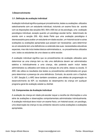 Autor: Sergio Alfredo Macore Sergio.macore@gmail.com Pemba - Mozambique
3.Desenvolvimento
3.1. Definição de avaliação individual
Avaliação individual significa quaisquer procedimentos, testes ou avaliações utilizados
selectivamente com um estudante individual, incluindo um exame físico de acordo
com as disposições das secções 903, 904 e 905 da Lei da psicologia, uma avaliação
psicológica individual, excepto quando um psicólogo escolar tenha determinado de
acordo com a secção 200. 4(b) desta Parte que uma avaliação psicológica é
desnecessária para avaliar um estudante em idade escolar, um historial social e outras
avaliações ou avaliações apropriadas que possam ser necessárias para determinar
se um estudante tem uma deficiência e a extensão das suas necessidades educativas
especiais, mas não inclui testes básicos administrados a, ou procedimentos utilizados
com, todos os estudantes de uma classe ou série escolar.
A avaliação individual significa que os procedimentos de avaliação utilizados para
determinar se uma criança tem ou não uma deficiência devem ser administrados
seletiva e individualmente a uma criança, não podendo assim incluir testes
administrados ou utilizados com todas as crianças de uma série, classe ou escola. O
ARC não utiliza os resultados dos testes ou procedimentos administrados em grupo
para determinar a presença de uma deficiência. Contudo, de acordo com o Capítulo
V, IEP, Secção 5, o ARC deve também considerar, para efeitos de programação no
desenvolvimento do IEP, os resultados do desempenho da criança em qualquer
programa geral de avaliação estatal ou distrital.
3.2. Componentes da Avaliação Individual
A avaliação da criança em idade pré-escolar requer a recolha de informações e uma
série de avaliações e observações comportamentais administradas individualmente.
A avaliação individual deve incluir um exame físico, um historial social, um psicólogo,
uma observação da criança no seu ambiente natural e outras avaliações e avaliações
apropriadas.
 