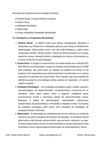 Autor: Sergio Alfredo Macore Sergio.macore@gmail.com Pemba - Mozambique
Exemplos de Componentes da Avaliação Individual
● História Social, incluindo História da Saúde
● Exame Físico
● Avaliação Psicológica
● Observação
● Outras Avaliações /Avaliações Apropriadas
3.3. Avaliações ou Avaliações Necessárias
1. História Social - A história social inclui fatores interpessoais, familiares e
ambientais, que influenciam a adaptação geral de uma criança ao ambiente de
aprendizagem. Estes podem incluir, mas não estão limitados a, dados sobre
composição familiar, história familiar, história de desenvolvimento da criança,
saúde da criança, interação familiar e adaptação da criança ao pré-escolar ou
a outros ambientes de aprendizagem.
2. Exame físico - É exigido um exame físico, em conformidade com a Secção 903,
904, 905 da Lei da Educação, a todas as crianças encaminhadas para o CPSE
para avaliação. Isto pode incluir um relatório do pediatra da criança ou de
qualquer outro especialista que a tenha examinado recentemente, se a criança
preencher os requisitos do exame físico. Para crianças cuja área suspeita de
deficiência possa ter uma etiologia médica, poderá ser necessário um exame
médico completo.
3. Avaliação Psicológica - Uma avaliação psicológica avalia o estado cognitivo,
neuropsicológico, de desenvolvimento, comportamental e emocional de um
estudante. Estas áreas podem incluir o seguinte: inteligência geral,
funcionamento mental e emocional; estado de desenvolvimento; forças,
fraquezas e estilos de aprendizagem; necessidades instrucionais;
características da personalidade; e interações e relações sociais. O processo
de avaliação psicológica pode utilizar uma variedade de estratégias de
avaliação formais e informais.
4. Observação - A observação do comportamento de uma criança num ambiente
natural é uma parte necessária do processo de avaliação. Um ambiente natural
pode incluir a sala de aula, parque infantil, casa de banho, autocarro, ou casa.
As observações devem ocorrer em locais familiares à criança onde esta se sinta
confortável e terá a oportunidade de demonstrar os comportamentos típicos.
 