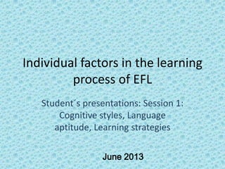 Individual factors in the learning
process of EFL
Student´s presentations: Session 1:
Cognitive styles, Language
aptitude, Learning strategies
June 2013
 