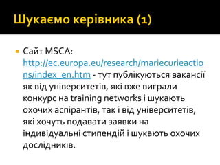  Сайт MSCA:
http://ec.europa.eu/research/mariecurieactio
ns/index_en.htm - тут публікуються вакансії
як від університетів, які вже виграли
конкурс на training networks і шукають
охочих аспірантів, так і від університетів,
які хочуть подавати заявки на
індивідуальні стипендій і шукають охочих
дослідників.
 