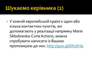  У кожній європейській країні є один або
кілька контактних пунктів, які
допомагають у реалізації напрямку Marie
Skłodowska-Curie Actions, можна
спробувати написати із Вашою
пропозицією до них: http://goo.gl/DhUhYp
 