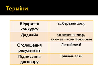 Відкриття
конкурсу
12 березня 2015
Дедлайн 10 вересня 2015,
17.00 за часом Брюсселя
Оголошення
результатів
Лютий 2016
Підписання
договору
Травень 2016
 