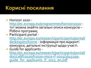  Horizon 2020 -
http://ec.europa.eu/programmes/horizon2020 -
тут можна знайти загальні описи конкурсів –
Робочі програми;
 Participant portal -
http://ec.europa.eu/research/participants/portal/
desktop/en/home - інформація про відкриті
конкурси, детальні інструкції щодо участі.
 Guide for applicants -
http://ec.europa.eu/research/participants/portal/
doc/call/h2020/h2020-msca-if-2015/1645199-
guide_for_applicants_if_2015_en.pdf
 