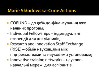  COFUND – до 50% до-фінансування вже
наявних програм;
 Individual Fellowships – індивідуальні
стипендії для дослідників;
 Research and Innovation Staff Exchange
(RISE) – обмін науковцями між
підприємствами та науковими установами;
 Innovative training networks – науково-
навчальні мережі для аспірантів.
 