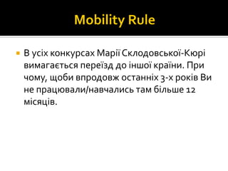  В усіх конкурсах Марії Склодовської-Кюрі
вимагається переїзд до іншої країни. При
чому, щоби впродовж останніх 3-х років Ви
не працювали/навчались там більше 12
місяців.
 