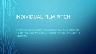 INDIVIDUAL FILM PITCH
TO PRESENT YOUR GROUPS – YOUR GROUP WILL THEN DECIDE ON
THE BEST IDEA. CREATE A PRESENTATION THAT WILL INCLUDE THE
FOLLOWING:
 