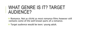 WHAT GENRE IS IT? TARGET 
AUDIENCE? 
 Romance. Not as cliché as most romance films however still 
contains some of the we...