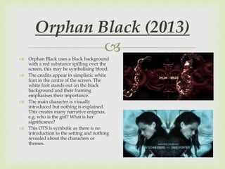 
 Orphan Black uses a black background
with a red substance spilling over the
screen, this may be symbolising blood.
 The credits appear in simplistic white
font in the centre of the screen. The
white font stands out on the black
background and their framing
emphasises their importance.
 The main character is visually
introduced but nothing is explained.
This creates many narrative enigmas,
e.g. who is the girl? What is her
significance?
 This OTS is symbolic as there is no
introduction to the setting and nothing
revealed about the characters or
themes.
Orphan Black (2013)
 