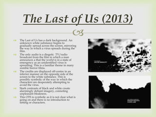  The Last of Us has a dark background. An
unknown white substance begins to
gradually spread across the screen, mirroring
the way in which a virus spreads during the
film.
 The only audio is a diegetic TV/radio
broadcast from the film in which a man
announces a that the world is in a state of
emergency as an unidentified virus is
spreading. This is a familiar theme in many
zombie horror films.
 The credits are displayed off-centre in an
inferior manner on the opposite side of the
screen to the white substance. This is
possibly symbolic of the way in which the
characters are desperately attempting to
avoid the virus.
 Stark contrasts of black and white create
alarmingly defiant imagery, connoting
unpleasant bleakness.
 This OTS is symbolic as it is not clear what is
going on and there is no introduction to
setting or characters.
The Last of Us (2013)
 