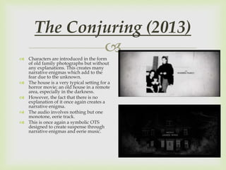  Characters are introduced in the form
of old family photographs but without
any explanations. This creates many
narrative enigmas which add to the
fear due to the unknown.
 The house is a very typical setting for a
horror movie; an old house in a remote
area, especially in the darkness.
 However, the fact that there is no
explanation of it once again creates a
narrative enigma.
 The audio involves nothing but one
monotone, eerie track.
 This is once again a symbolic OTS
designed to create suspense through
narrative enigmas and eerie music.
The Conjuring (2013)
 