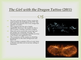  The Girl with the Dragon Tattoo carries the
motif of black ink throughout the OTS. The
ink spills and spreads over every image that
appears on screen.
 This suggests that the ink is highly
significant. However, the reason for this is
not revealed, creating a narrative enigma.
 Then ink moves across the screen fast and
the images are constantly moving. The
backing track is in keeping with this as it has
a fast tempo and aggressive beat.
 The occurrence of fire creates an alarming
juxtaposition to the dark background and
black ink.
 This is another symbolic OTS as it only hints
at themes and does not reveal any setting or
characters.
The Girl with the Dragon Tattoo (2011)
 