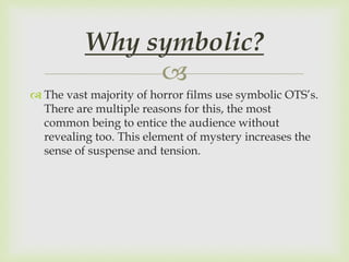 
 The vast majority of horror films use symbolic OTS’s.
There are multiple reasons for this, the most
common being to entice the audience without
revealing too. This element of mystery increases the
sense of suspense and tension.
Why symbolic?
 