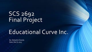 SCS 2692
Final Project
Educational Curve Inc.
By: Debashis Chanda
Date: Dec 8, 2015
 