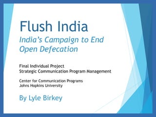 Flush India 
India’s Campaign to End 
Open Defecation 
Final Individual Project 
Strategic Communication Program Management 
Center for Communication Programs 
Johns Hopkins University 
By Lyle Birkey 
 