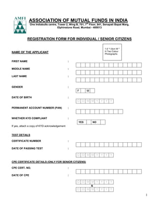 1
ASSOCIATION OF MUTUAL FUNDS IN INDIA
One Indiabulls centre, Tower 2, Wing B, 701, 7
th
Floor, 841, Senapati Bapat Marg,
Elphinstone Road, Mumbai - 400013
REGISTRATION FORM FOR INDIVIDUAL / SENIOR CITIZENS
NAME OF THE APPLICANT
FIRST NAME :
MIDDLE NAME :
LAST NAME :
GENDER :
F M
DATE OF BIRTH :
D D M M Y Y Y Y
PERMANENT ACCOUNT NUMBER (PAN) :
WHETHER KYD COMPLIANT :
YES NO
If yes, attach a copy of KYD acknowledgement
TEST DETAILS
CERTIFICATE NUMBER :
DATE OF PASSING TEST :
D D M M Y Y Y Y
CPE CERTIFICATE DETAILS (ONLY FOR SENIOR CITIZENS)
CPE CERT. NO. :
DATE OF CPE :
D D M M Y Y Y Y
&
D D M M Y Y Y Y
1.6 *1.8cm W *
H Two Colour
Photographs
 