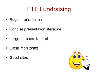 FTF Fundraising
• Regular orientation

• Concise presentation literature

• Large numbers tapped

• Close monitoring

• Good sites
 