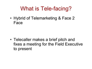 What is Tele-facing?
• Hybrid of Telemarketing & Face 2
  Face



• Telecaller makes a brief pitch and
  fixes a meeting for the Field Executive
  to present
 
