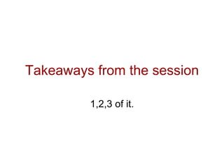 Takeaways from the session

         1,2,3 of it.
 