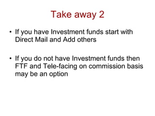 Take away 2
• If you have Investment funds start with
  Direct Mail and Add others

• If you do not have Investment funds then
  FTF and Tele-facing on commission basis
  may be an option
 