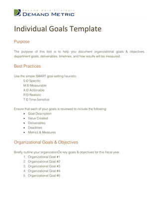 Individual Goals Template
Purpose

The purpose of this tool is to help you document organizational goals & objectives,
department goals, deliverables, timelines, and how results will be measured.


Best Practices

Use the simple SMART goal-setting heuristic:
      S – Specific
      M – Measurable
      A – Actionable
      R – Realistic
      T – Time-Sensitive


Ensure that each of your goals is reviewed to include the following:
      • Goal Description
      • Value Created
      • Deliverables
      • Deadlines
      • Metrics & Measures


Organizational Goals & Objectives

Briefly outline your organization’s key goals & objectives for this fiscal year.
        1. Organizational Goal #1
        2. Organizational Goal #2
        3. Organizational Goal #3
        4. Organizational Goal #4
        5. Organizational Goal #5
 