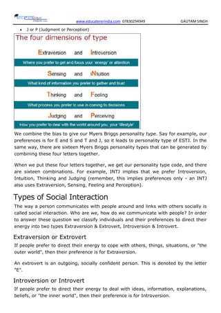 www.educatererindia.com 07830294949 GAUTAM SINGH
 J or P (Judgment or Perception)
We combine the bias to give our Myers Briggs personality type. Say for example, our
preferences is for E and S and T and J, so it leads to personality type of ESTJ. In the
same way, there are sixteen Myers Briggs personality types that can be generated by
combining these four letters together.
When we put these four letters together, we get our personality type code, and there
are sixteen combinations. For example, INTJ implies that we prefer Introversion,
Intuition, Thinking and Judging (remember, this implies preferences only - an INTJ
also uses Extraversion, Sensing, Feeling and Perception).
Types of Social Interaction
The way a person communicates with people around and links with others socially is
called social interaction. Who are we, how do we communicate with people? In order
to answer these question we classify individuals and their preferences to direct their
energy into two types Extraversion & Extrovert, Introversion & Introvert.
Extraversion or Extrovert
If people prefer to direct their energy to cope with others, things, situations, or "the
outer world", then their preference is for Extraversion.
An extrovert is an outgoing, socially confident person. This is denoted by the letter
"E".
Introversion or Introvert
If people prefer to direct their energy to deal with ideas, information, explanations,
beliefs, or "the inner world", then their preference is for Introversion.
 