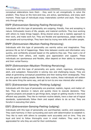 www.educatererindia.com 07830294949 GAUTAM SINGH
conceptual elaborations bore them - they want to act energetically to solve the
problem. They focus on the here-and-now, are active, spontaneous, and enjoy each
moment. These type of individuals enjoy materialistic comfort and style. They learn
only through doing.
ESFP (Extroversion-Sensing-Feeling-Perceiving)
Individuals with this type of personality are outgoing, friendly, free and accepting in
nature. Enthusiastic lovers of life, people, and material comforts. They love working
with others to make things happen. Bring shared sense and a realistic approach to
their work, and make work fun. They are flexible and spontaneous, adapt readily to
new people and surroundings. They learn best by trying new skills with other people.
ENFP (Extroversion-iNtuition-Feeling-Perceiving)
Individuals with this type of personality are warmly active and imaginative. They
perceive life as full of happenings. Make links between events and information very
quickly, and confidently proceed based on the patterns they see. They want a lot of
confirmation from others, and readily give appreciation and support. These
individuals are spontaneous and flexible, often depend on their ability to improvise
and their verbal fluency.
ENTP (Extroversion-iNtuition-Thinking-Perceiving)
Individuals with this type of personality are quick, smart, ingenious, stimulating,
alert, and outspoken. Resourceful in solving new and challenging issues. They are
adept at generating conceptual possibilities and then testing them strategically. They
are also good at reading people. Bored by daily routine, these individuals will seldom
do the same thing the same way, and apt to turn to one new interest after another.
ESTJ (Extroversion-Sensing-Thinking-Judging)
Individuals with this type of personality are practical, realistic, logical, and matter-of-
fact. They are decisive in nature and quickly move to execute decisions. They
organize projects and people to get things done, target on getting results in the most
efficient way possible. They like to maintain routine details, have a clear set of logical
standards, systematically follow them and expect others to do so too. They are
forceful in executing their plans.
ESFJ (Extroversion-Sensing-Feeling-Judging)
Individuals with this type of personality are warmhearted, careful, and cooperative.
They want harmony in their surrounding and work with determination to establish it.
They like to work with others to complete work accurately and on time. They are
loyal and tend to follow thoroughly even in small matters. They want to be
appreciated for who they are and for their contribution.
 