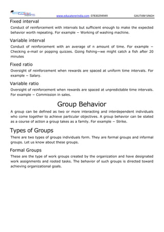 www.educatererindia.com 07830294949 GAUTAM SINGH
Fixed interval
Conduct of reinforcement with intervals but sufficient enough to make the expected
behavior worth repeating. For example − Working of washing machine.
Variable interval
Conduct of reinforcement with an average of n amount of time. For example −
Checking e-mail or popping quizzes. Going fishing—we might catch a fish after 20
minutes
Fixed ratio
Oversight of reinforcement when rewards are spaced at uniform time intervals. For
example − Salary.
Variable ratio
Oversight of reinforcement when rewards are spaced at unpredictable time intervals.
For example − Commission in sales.
Group Behavior
A group can be defined as two or more interacting and interdependent individuals
who come together to achieve particular objectives. A group behavior can be stated
as a course of action a group takes as a family. For example − Strike.
Types of Groups
There are two types of groups individuals form. They are formal groups and informal
groups. Let us know about these groups.
Formal Groups
These are the type of work groups created by the organization and have designated
work assignments and rooted tasks. The behavior of such groups is directed toward
achieving organizational goals.
 