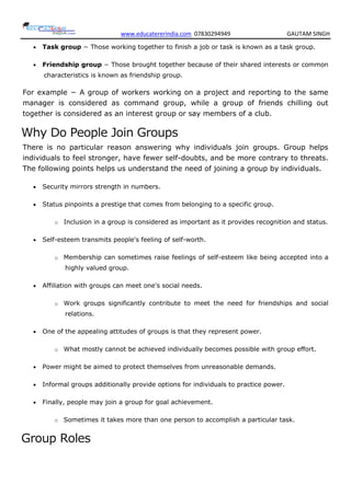 www.educatererindia.com 07830294949 GAUTAM SINGH
 Task group − Those working together to finish a job or task is known as a task group.
 Friendship group − Those brought together because of their shared interests or common
characteristics is known as friendship group.
For example − A group of workers working on a project and reporting to the same
manager is considered as command group, while a group of friends chilling out
together is considered as an interest group or say members of a club.
Why Do People Join Groups
There is no particular reason answering why individuals join groups. Group helps
individuals to feel stronger, have fewer self-doubts, and be more contrary to threats.
The following points helps us understand the need of joining a group by individuals.
 Security mirrors strength in numbers.
 Status pinpoints a prestige that comes from belonging to a specific group.
o Inclusion in a group is considered as important as it provides recognition and status.
 Self-esteem transmits people's feeling of self-worth.
o Membership can sometimes raise feelings of self-esteem like being accepted into a
highly valued group.
 Affiliation with groups can meet one's social needs.
o Work groups significantly contribute to meet the need for friendships and social
relations.
 One of the appealing attitudes of groups is that they represent power.
o What mostly cannot be achieved individually becomes possible with group effort.
 Power might be aimed to protect themselves from unreasonable demands.
 Informal groups additionally provide options for individuals to practice power.
 Finally, people may join a group for goal achievement.
o Sometimes it takes more than one person to accomplish a particular task.
Group Roles
 