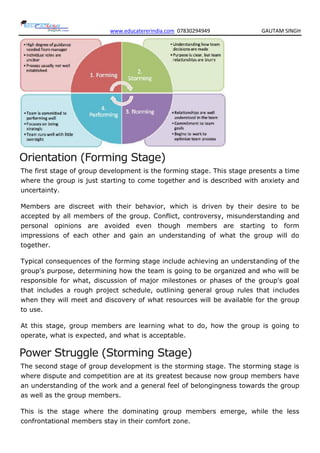 www.educatererindia.com 07830294949 GAUTAM SINGH
Orientation (Forming Stage)
The first stage of group development is the forming stage. This stage presents a time
where the group is just starting to come together and is described with anxiety and
uncertainty.
Members are discreet with their behavior, which is driven by their desire to be
accepted by all members of the group. Conflict, controversy, misunderstanding and
personal opinions are avoided even though members are starting to form
impressions of each other and gain an understanding of what the group will do
together.
Typical consequences of the forming stage include achieving an understanding of the
group's purpose, determining how the team is going to be organized and who will be
responsible for what, discussion of major milestones or phases of the group's goal
that includes a rough project schedule, outlining general group rules that includes
when they will meet and discovery of what resources will be available for the group
to use.
At this stage, group members are learning what to do, how the group is going to
operate, what is expected, and what is acceptable.
Power Struggle (Storming Stage)
The second stage of group development is the storming stage. The storming stage is
where dispute and competition are at its greatest because now group members have
an understanding of the work and a general feel of belongingness towards the group
as well as the group members.
This is the stage where the dominating group members emerge, while the less
confrontational members stay in their comfort zone.
 