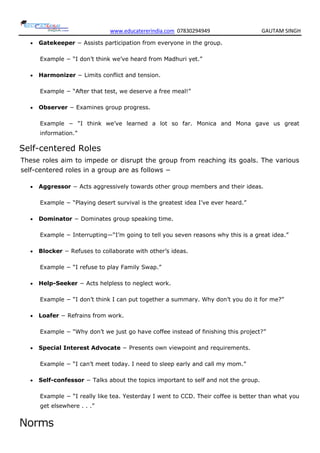 www.educatererindia.com 07830294949 GAUTAM SINGH
 Gatekeeper − Assists participation from everyone in the group.
Example − ―I don‘t think we‘ve heard from Madhuri yet.‖
 Harmonizer − Limits conflict and tension.
Example − ―After that test, we deserve a free meal!‖
 Observer − Examines group progress.
Example − ―I think we‘ve learned a lot so far. Monica and Mona gave us great
information.‖
Self-centered Roles
These roles aim to impede or disrupt the group from reaching its goals. The various
self-centered roles in a group are as follows −
 Aggressor − Acts aggressively towards other group members and their ideas.
Example − ―Playing desert survival is the greatest idea I‘ve ever heard.‖
 Dominator − Dominates group speaking time.
Example − Interrupting—―I‘m going to tell you seven reasons why this is a great idea.‖
 Blocker − Refuses to collaborate with other‘s ideas.
Example − ―I refuse to play Family Swap.‖
 Help-Seeker − Acts helpless to neglect work.
Example − ―I don‘t think I can put together a summary. Why don‘t you do it for me?‖
 Loafer − Refrains from work.
Example − ―Why don‘t we just go have coffee instead of finishing this project?‖
 Special Interest Advocate − Presents own viewpoint and requirements.
Example − ―I can‘t meet today. I need to sleep early and call my mom.‖
 Self-confessor − Talks about the topics important to self and not the group.
Example − ―I really like tea. Yesterday I went to CCD. Their coffee is better than what you
get elsewhere . . .‖
Norms
 