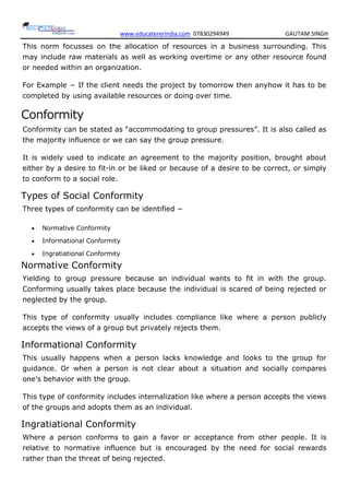 www.educatererindia.com 07830294949 GAUTAM SINGH
This norm focusses on the allocation of resources in a business surrounding. This
may include raw materials as well as working overtime or any other resource found
or needed within an organization.
For Example − If the client needs the project by tomorrow then anyhow it has to be
completed by using available resources or doing over time.
Conformity
Conformity can be stated as ―accommodating to group pressures‖. It is also called as
the majority influence or we can say the group pressure.
It is widely used to indicate an agreement to the majority position, brought about
either by a desire to fit-in or be liked or because of a desire to be correct, or simply
to conform to a social role.
Types of Social Conformity
Three types of conformity can be identified −
 Normative Conformity
 Informational Conformity
 Ingratiational Conformity
Normative Conformity
Yielding to group pressure because an individual wants to fit in with the group.
Conforming usually takes place because the individual is scared of being rejected or
neglected by the group.
This type of conformity usually includes compliance like where a person publicly
accepts the views of a group but privately rejects them.
Informational Conformity
This usually happens when a person lacks knowledge and looks to the group for
guidance. Or when a person is not clear about a situation and socially compares
one‘s behavior with the group.
This type of conformity includes internalization like where a person accepts the views
of the groups and adopts them as an individual.
Ingratiational Conformity
Where a person conforms to gain a favor or acceptance from other people. It is
relative to normative influence but is encouraged by the need for social rewards
rather than the threat of being rejected.
 