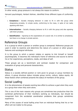 www.educatererindia.com 07830294949 GAUTAM SINGH
In other words, group pressure is not always the reason to conform.
Harvard psychologist, Herbert Kelman, identified three different types of conformity
−
 Compliance − Socially changing behavior in order to fit in with the group while
disagreeing privately. In simple words, conforming to the mass, in spite of not really
agreeing with them.
 Internalization − Socially changing behavior to fit in with the group and also agreeing
with them privately.
 Identification − Agreeing to the expectations of a social role. It is similar to compliance,
but there is no change in private opinion.
Reference Groups
It is a group to which a person or another group is compared. Reference groups are
used in order to examine and determine the nature of a person or other group's
features and sociological attributes.
It is the group to which a person relates or aspires to link himself or herself
psychologically. It becomes the individual's frame of reference and source to derive
his or her experiences, perceptions, needs, and ideas of self.
These groups act as a benchmark and contrast needed for comparison and
evaluation of group and personal characteristics.
Status
Status is a socially defined position or rank given to groups or group members by
others. A group structure status includes group norms, culture, status equity. All
these factors when combined presents the status of members of the group.
Social Loafing
It is the phenomenon of people exerting less effort to achieve a goal when they work
as a group than when they work alone.
This is one of the main reasons why groups are sometimes less productive than the
combined performance of their members working as individuals, but should be
recognized from the accidental coordination problems that groups sometimes
experience.
Many of the causes of social loafing arise from an individual feeling that his or her
effort will not matter to the group.
 