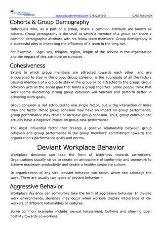 www.educatererindia.com 07830294949 GAUTAM SINGH
Cohorts & Group Demography
Individuals who, as a part of a group, share a common attribute are known as
cohorts. Group demography is the level to which a member of a group can share a
common demographic attribute with his fellow team members. Group demography is
a successful ploy in increasing the efficiency of a team in the long run.
For Example − Age, sex, religion, region, length of the service in the organization
and the impact of this attribute on turnover.
Cohesiveness
Extent to which group members are attracted towards each other, and are
encouraged to stay in the group. Group cohesion is the aggregate of all the factors
causing members of a group to stay in the group or be attracted to the group. Group
cohesion acts as the social glue that binds a group together. Some people think that
work teams illustrating strong group cohesion will function and perform better in
achieving work goals.
Group cohesion is not attributed to one single factor, but is the interaction of more
than one factor. While group cohesion may have an impact on group performance,
group performance may create or increase group cohesion. Thus, group cohesion can
actually have a negative impact on group task performance.
The most influential factor that creates a positive relationship between group
cohesion and group performance is the group members' commitment towards the
organization's performance goals and norms.
Deviant Workplace Behavior
Workplace deviance can take the form of bitterness towards co-workers.
Organizations usually strive to create an atmosphere of conformity and teamwork to
achieve maximum productivity and create a healthy corporate culture.
In organizations of any size, deviant behavior can occur, which can sabotage the
work. There are usually two types of deviant behavior −
Aggressive Behavior
Workplace deviance can sometimes take the form of aggressive behavior. In diverse
work environments, deviance may occur when workers display intolerance of co-
workers of different nationalities or cultures.
Some common examples include: sexual harassment, bullying and showing open
hostility towards co-workers.
 