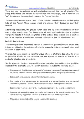 www.educatererindia.com 07830294949 GAUTAM SINGH
There are many advantages as well as disadvantages of this type of situation. The
group that makes the decision is divided into two sub-groups, one in favor of the
―go‖ decision and the opposing in favor of the ―no go‖ decision.
The first group enlists all the ―pros‖ of the problem solution and the second group
lists all the ―cons‖. These groups meet and discuss their discoveries and their
reasons.
After tiring discussions, the groups switch sides and try to find weaknesses in their
own original standpoints. This interchange of ideas and understanding of various
viewpoints results in mutual acceptance of the facts as they exist so that a solution
can be put together around these facts and ultimately a final decision is reached.
Delphi Technique
This technique is the improvised version of the nominal group technique, except that
it involves obtaining the opinions of experts physically distant from each other and
unknown to each other.
This isolates group members from the undue influence of others. Basically, the types
of problems sorted by this technique are not specific in nature or related to a
particular situation at a given time.
Say for example, the technique could be used to explain the problems that could be
created in the event of a war. The Delphi technique includes the following steps −
 The problem is first identified and a panel of experts are selected. These experts are asked
to provide potential solutions through a series of thoughtfully designed questionnaires.
 Each expert concludes and returns the initial questionnaire.
 The results of the questionnaire are composed at a central location and the central
coordinator prepares a second set of questionnaire based on the previous answers.
 Each member receives a copy of the results accompanied by the second questionnaire.
 Members are required to review the results and respond to the second questionnaire. The
results typically trigger new solutions or motivate changes in the original ideas.
 The process is repeated until a general agreement is obtained.
 