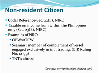 Non-resident Citizen Codal Reference-Sec. 22(E), NIRC Taxable on income from within the Philippines only (Sec. 23(B), NIRC); Examples of NRC: OFWs/OCW Seaman : member of complement of vessel engaged exclusively in int’l trading. (BIR Ruling No. 12-99)  TNT’s abroad (Courtesy:  www.philtaxation.blogspot.com ) 