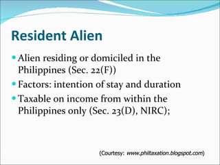 Resident Alien Alien residing or domiciled in the Philippines (Sec. 22(F)) Factors: intention of stay and duration  Taxable on income from within the Philippines only (Sec. 23(D), NIRC); (Courtesy:  www.philtaxation.blogspot.com ) 