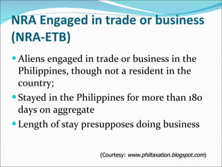 NRA Engaged in trade or business (NRA-ETB) Aliens engaged in trade or business in the Philippines, though not a resident in the country; Stayed in the Philippines for more than 180 days on aggregate  Length of stay presupposes doing business (Courtesy:  www.philtaxation.blogspot.com ) 