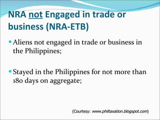 NRA  not  Engaged in trade or business (NRA-ETB) Aliens not engaged in trade or business in the Philippines; Stayed in the Philippines for not more than 180 days on aggregate; (Courtesy:  www.philtaxation.blogspot.com ) 