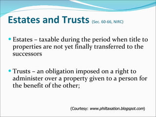 Estates and Trusts  (Sec. 60-66, NIRC) Estates – taxable during the period when title to properties are not yet finally transferred to the successors Trusts – an obligation imposed on a right to administer over a property given to a person for the benefit of the other; (Courtesy:  www.philtaxation.blogspot.com ) 